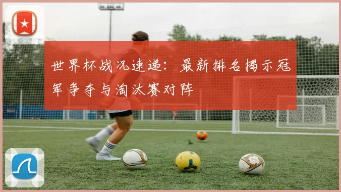 世界杯战况速递：最新排名揭示冠军争夺与淘汰赛对阵