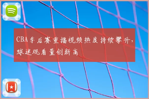 CBA季后赛重播视频热度持续攀升，球迷观看量创新高