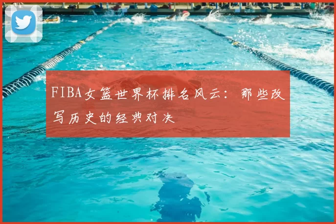 FIBA女篮世界杯排名风云:那些改写历史的经典对决