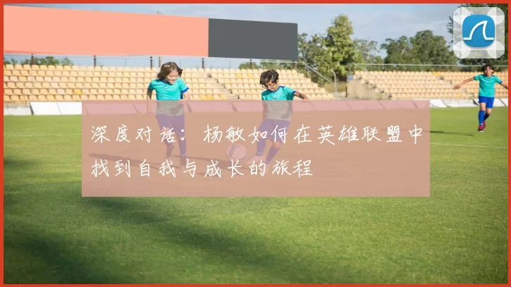 深度对话:杨敏如何在英雄联盟中找到自我与成长的旅程