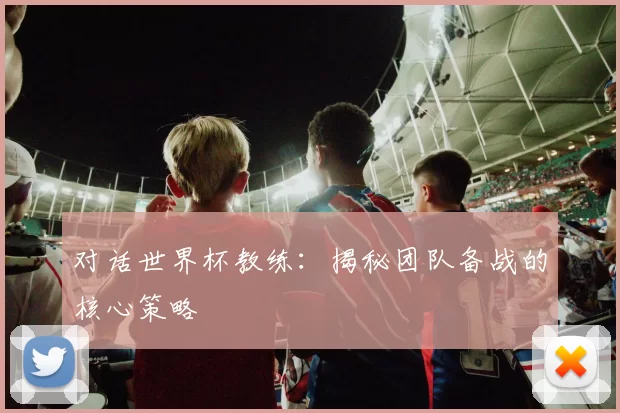 对话世界杯教练:揭秘团队备战的核心策略