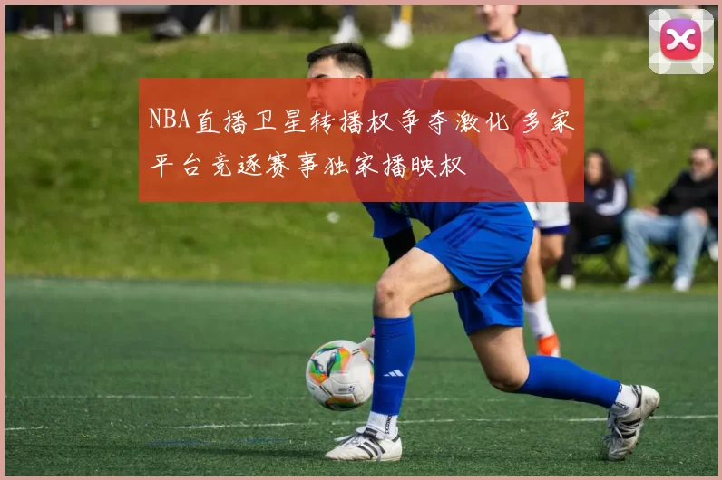 NBA直播卫星转播权争夺激化 多家平台竞逐赛事独家播映权