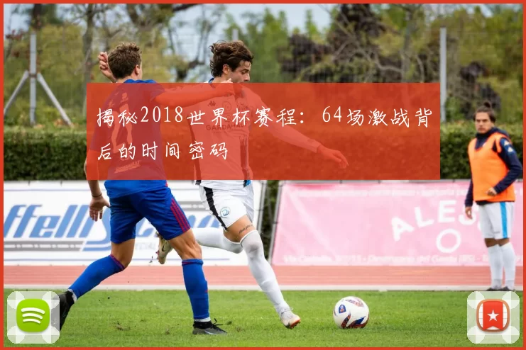 揭秘2018世界杯赛程:64场激战背后的时间密码