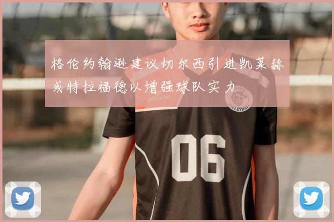 格伦约翰逊建议切尔西引进凯莱赫或特拉福德以增强球队实力