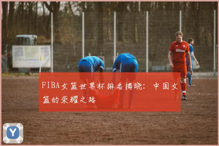 FIBA女篮世界杯排名揭晓:中国女篮的荣耀之路