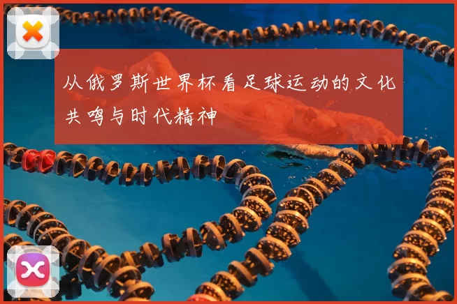 从俄罗斯世界杯看足球运动的文化共鸣与时代精神