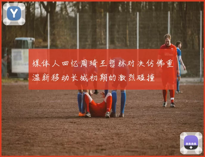 媒体人回忆周琦王哲林对决仿佛重温新移动长城初期的激烈碰撞