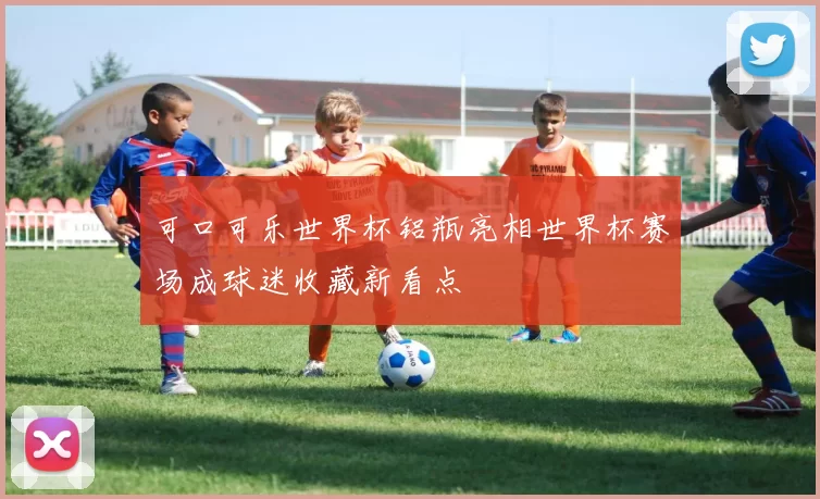 可口可乐世界杯铝瓶亮相世界杯赛场成球迷收藏新看点