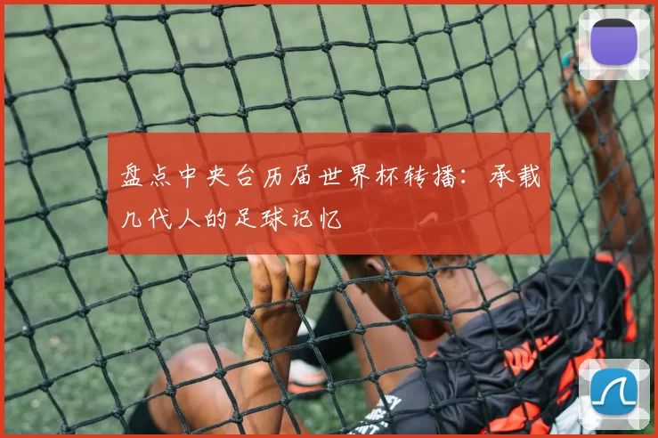 盘点中央台历届世界杯转播：承载几代人的足球记忆