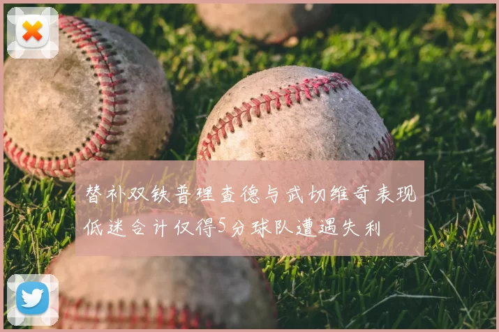 替补双铁普理查德与武切维奇表现低迷合计仅得5分球队遭遇失利