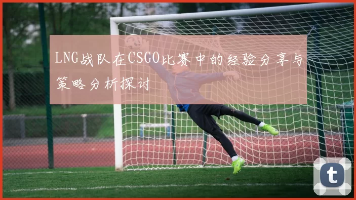 LNG战队在CSGO比赛中的经验分享与策略分析探讨