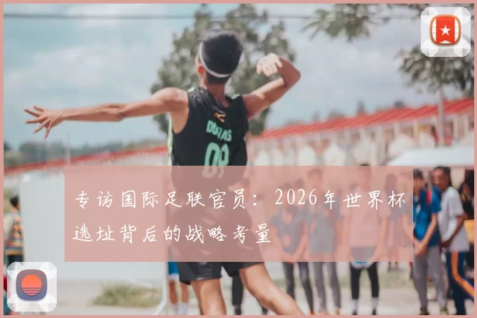 专访国际足联官员:2026年世界杯选址背后的战略考量