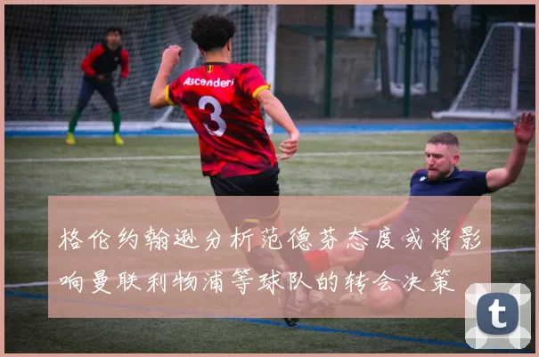 格伦约翰逊分析范德芬态度或将影响曼联利物浦等球队的转会决策