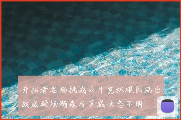 开拓者客场挑战公牛克林根因病出战成疑杨瀚森与罗威状态不明