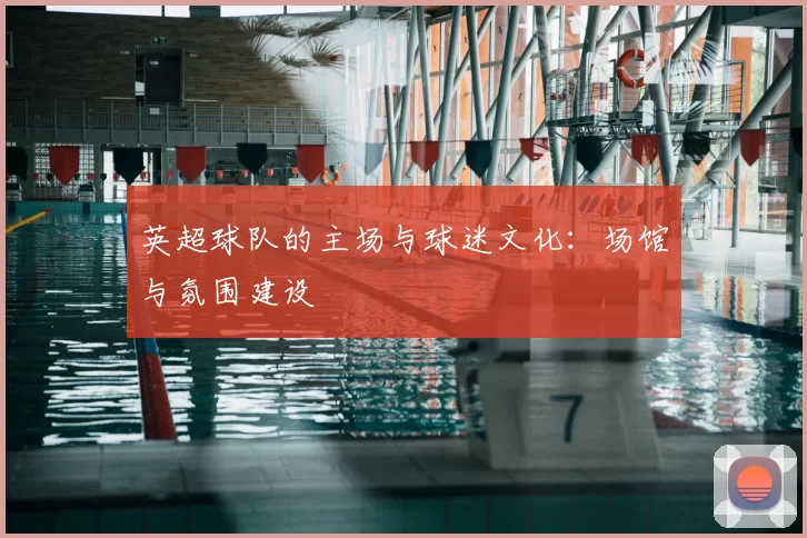 英超球队的主场与球迷文化:场馆与氛围建设