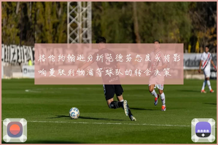 格伦约翰逊分析范德芬态度或将影响曼联利物浦等球队的转会决策