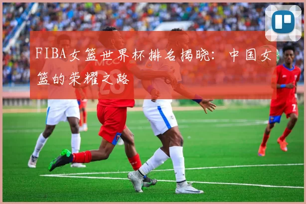 FIBA女篮世界杯排名揭晓:中国女篮的荣耀之路