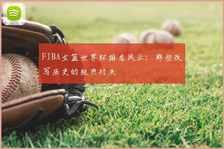 FIBA女篮世界杯排名风云:那些改写历史的经典对决
