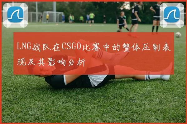 LNG战队在CSGO比赛中的整体压制表现及其影响分析