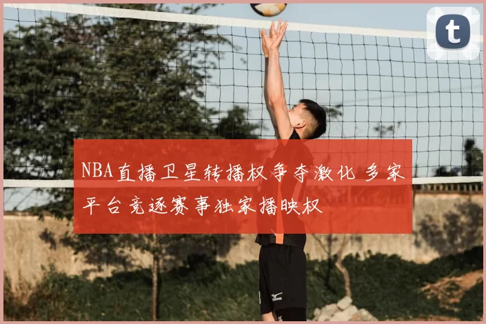 NBA直播卫星转播权争夺激化 多家平台竞逐赛事独家播映权