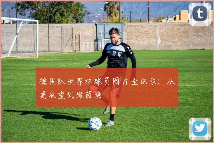 德国队世界杯球员图片全记录：从更衣室到绿茵场