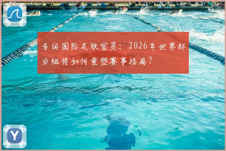 专访国际足联官员：2026年世界杯分组将如何重塑赛事格局？