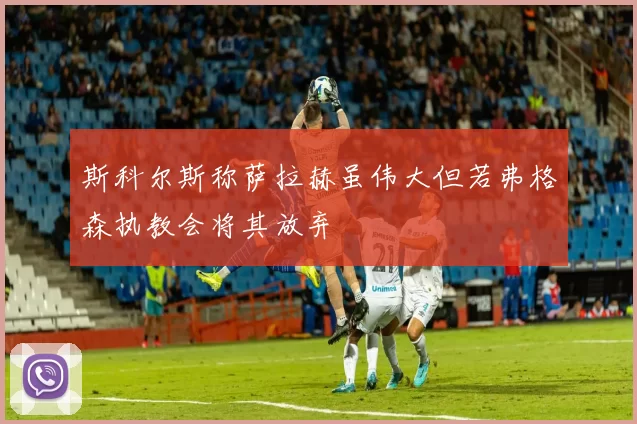 斯科尔斯称萨拉赫虽伟大但若弗格森执教会将其放弃