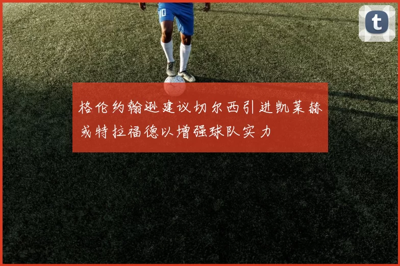 格伦约翰逊建议切尔西引进凯莱赫或特拉福德以增强球队实力