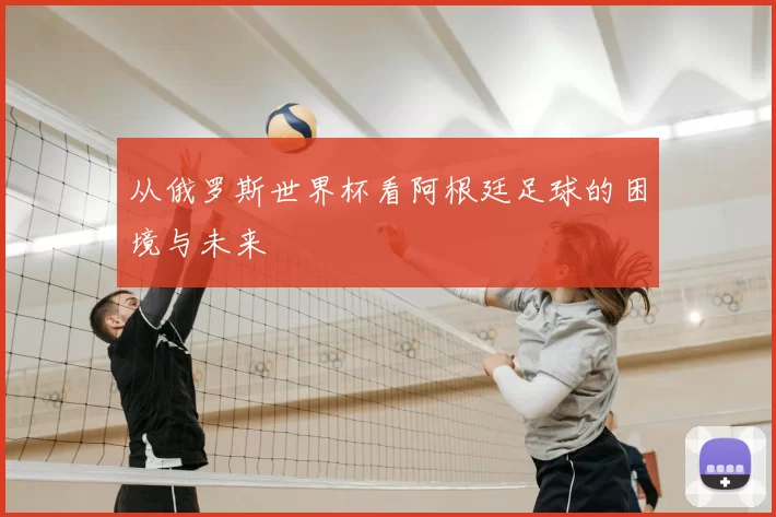 从俄罗斯世界杯看阿根廷足球的困境与未来