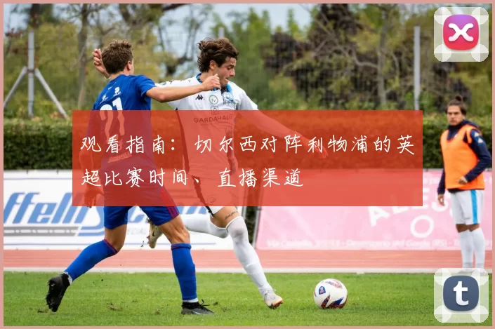 观看指南：切尔西对阵利物浦的英超比赛时间、直播渠道