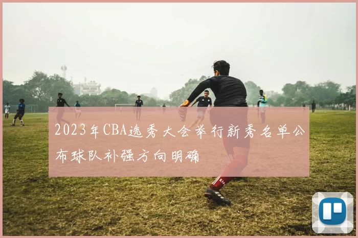 2023年CBA选秀大会举行新秀名单公布球队补强方向明确