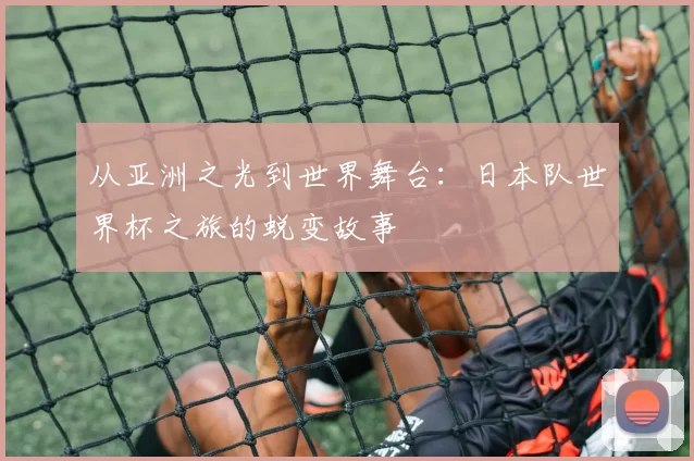 从亚洲之光到世界舞台：日本队世界杯之旅的蜕变故事