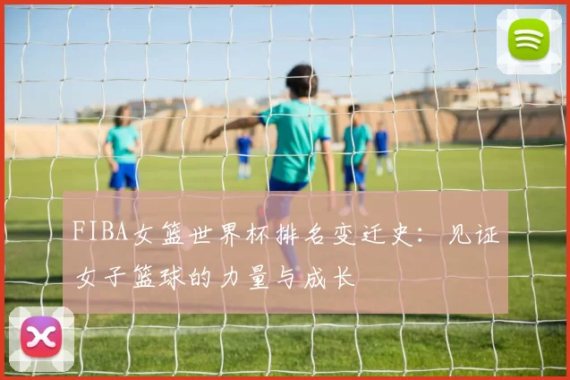 FIBA女篮世界杯排名变迁史：见证女子篮球的力量与成长