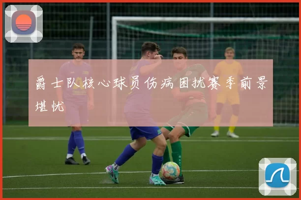 爵士队核心球员伤病困扰赛季前景堪忧