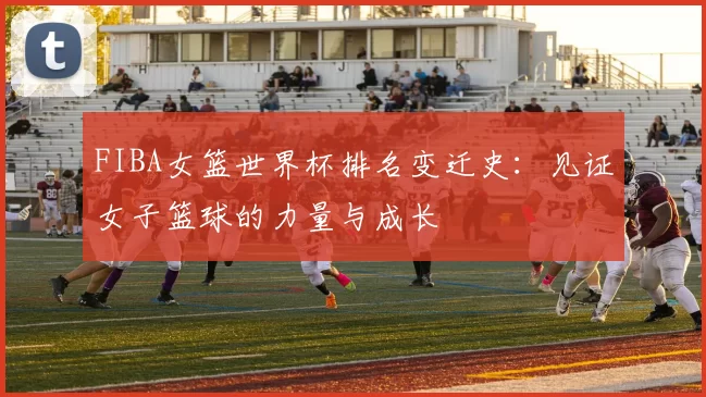 FIBA女篮世界杯排名变迁史：见证女子篮球的力量与成长