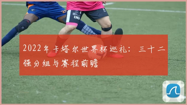 2022年卡塔尔世界杯巡礼:三十二强分组与赛程前瞻
