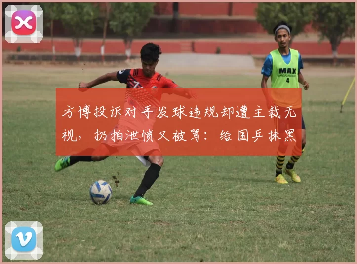 方博投诉对手发球违规却遭主裁无视，扔拍泄愤又被骂：给国乒抹黑