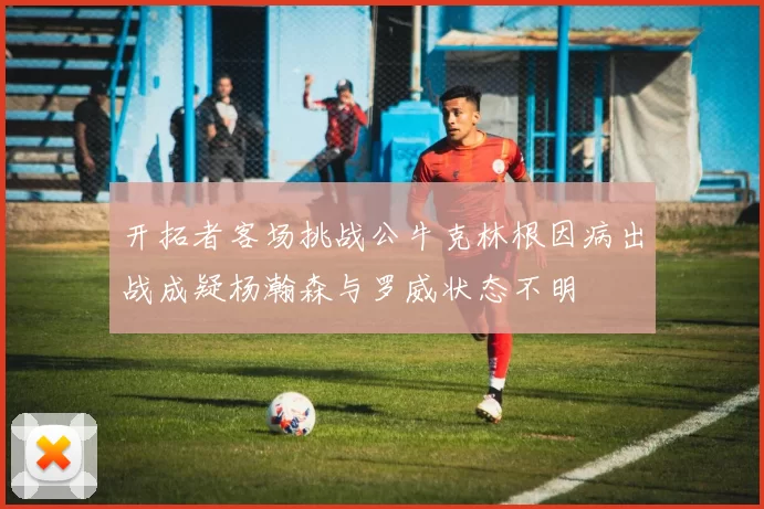 开拓者客场挑战公牛克林根因病出战成疑杨瀚森与罗威状态不明
