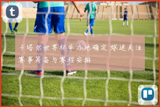 卡塔尔世界杯举办地确定 球迷关注赛事筹备与赛程安排