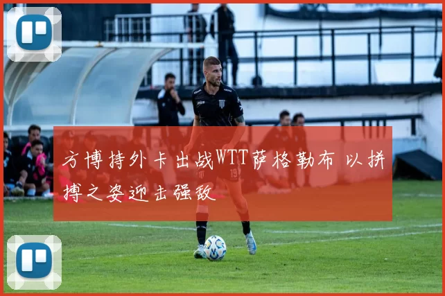 方博持外卡出战WTT萨格勒布 以拼搏之姿迎击强敌