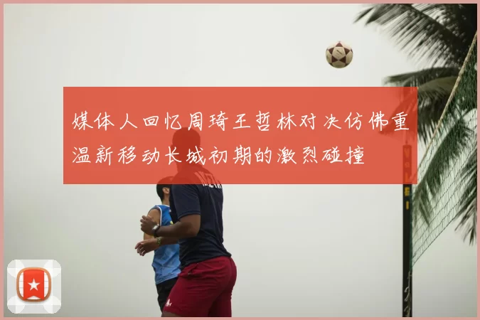 媒体人回忆周琦王哲林对决仿佛重温新移动长城初期的激烈碰撞