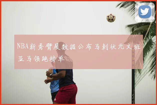 NBA新秀臂展数据公布马刺状元文班亚马领跑榜单