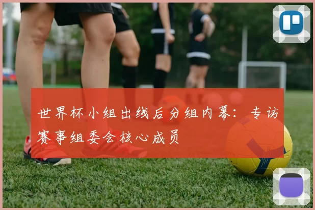 世界杯小组出线后分组内幕：专访赛事组委会核心成员