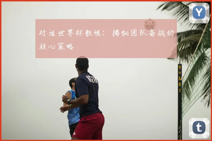 对话世界杯教练:揭秘团队备战的核心策略