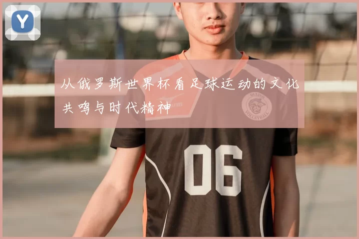 从俄罗斯世界杯看足球运动的文化共鸣与时代精神