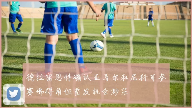 德拉富恩特确认亚马尔和尼科可参赛佛得角但首发机会渺茫
