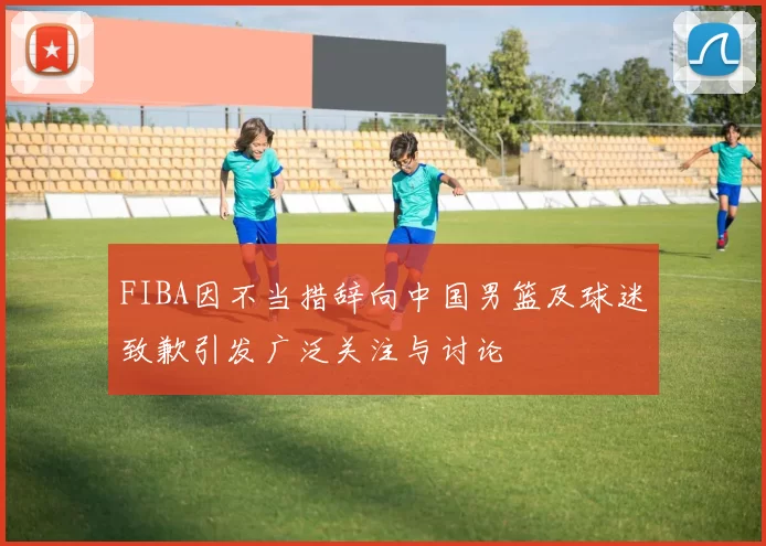 FIBA因不当措辞向中国男篮及球迷致歉引发广泛关注与讨论