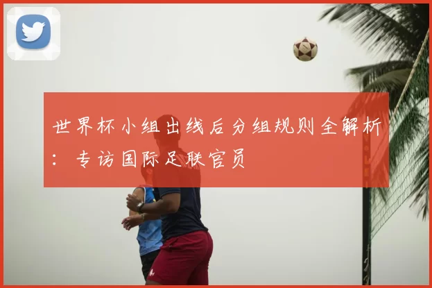 世界杯小组出线后分组规则全解析：专访国际足联官员